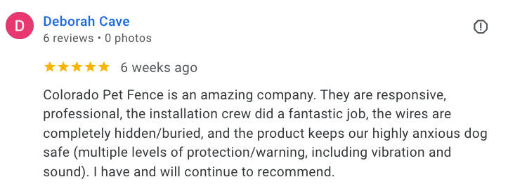 Review about Colorado Pet Fence: "Colorado Pet Fence is an amazing company. They are responsive, professional, the installation crew did a fantastic job, the wires are completely hidden/buried, and the product keeps our highly anxious dog safe (multiple levels of protection/warning, including vibration and sound). I have and will continue to recommend." - Deborah Cave